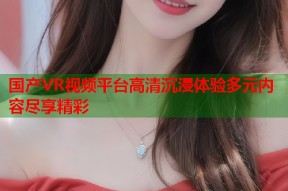 国产VR视频平台高清沉浸体验多元内容尽享精彩