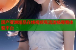 国产亚洲精品在线视频高清流畅观看体验平台