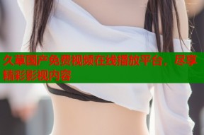 久草国产免费视频在线播放平台，尽享精彩影视内容