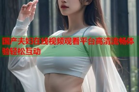 国产夫妇在线视频观看平台高清流畅体验轻松互动