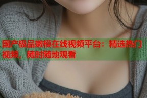 国产极品嫩模在线视频平台：精选热门视频，随时随地观看