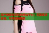 国产视频老司机的精选平台：无限高清影视，尽享流畅播放