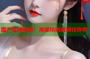 国产在线视频：海量精选视频任你看