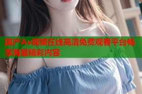国产Av视频在线高清免费观看平台畅享海量精彩内容