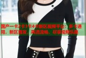 国产一卡2卡3卡4卡新区视频平台：多卡通用，新区首发，高清流畅，尽享视频乐趣