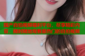 国产自拍视频福利平台，尽享精彩内容，随时随地观看最热门的自拍视频