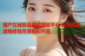国产在线极品视频播放平台 极速高清流畅体验尽享精彩内容