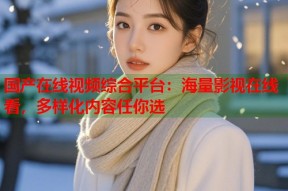 国产在线视频综合平台：海量影视在线看，多样化内容任你选