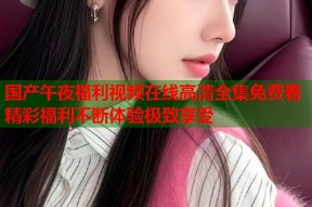 国产午夜福利视频在线高清全集免费看精彩福利不断体验极致享受
