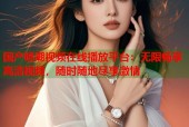 国产喷潮视频在线播放平台：无限畅享高清视频，随时随地尽享激情