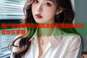 国产视频诱惑在线高清免费播放精彩内容尽在掌握