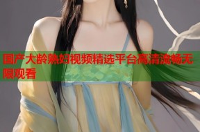 国产大龄熟妇视频精选平台高清流畅无限观看