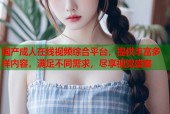 国产成人在线视频综合平台，提供丰富多样内容，满足不同需求，尽享视觉盛宴