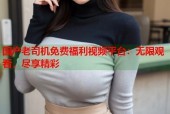 国产老司机免费福利视频平台：无限观看，尽享精彩