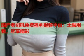 国产老司机免费福利视频平台：无限观看，尽享精彩