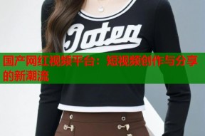 国产网红视频平台：短视频创作与分享的新潮流