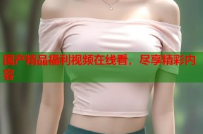 国产精品福利视频在线看，尽享精彩内容