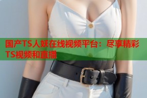 国产TS人妖在线视频平台：尽享精彩TS视频和直播