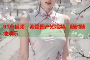 91小视频：海量国产短视频，随时随地娱乐