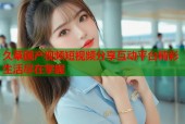 久草国产视频短视频分享互动平台精彩生活尽在掌握