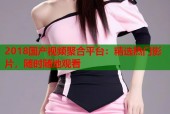2018国产视频聚合平台：精选热门影片，随时随地观看