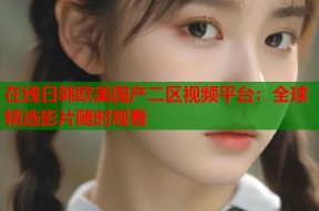 在线日韩欧美国产二区视频平台：全球精选影片随时观看