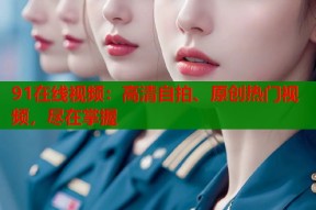 91在线视频：高清自拍、原创热门视频，尽在掌握