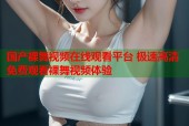 国产裸舞视频在线观看平台 极速高清免费观看裸舞视频体验