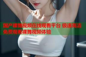 国产裸舞视频在线观看平台 极速高清免费观看裸舞视频体验