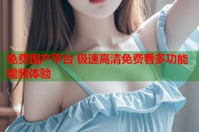 免费国产平台 极速高清免费看多功能视频体验