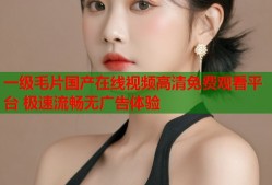 一级毛片国产在线视频高清免费观看平台 极速流畅无广告体验