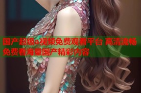 国产超级a视频免费观看平台 高清流畅免费看海量国产精彩内容