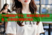 7m视频国产平台：海量影视资源任你看，尽享精彩剧集和电影