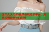 国产久久热99视频在线播放平台，免费观看最新热门影片