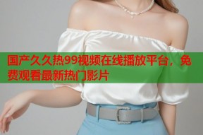 国产久久热99视频在线播放平台，免费观看最新热门影片