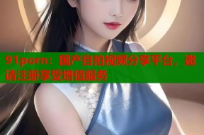 91porn：国产自拍视频分享平台，邀请注册享受增值服务