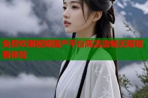 免费吹潮视频国产平台高清流畅无限观看体验