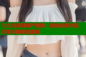 久久青青草国产视频：精选优质内容，尽享无限视觉盛宴
