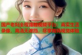 国产老妇全程露脸视频平台：真实生活录像，高清无遮挡，尽享独特视觉体验
