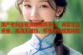 国产老妇全程露脸视频平台：真实生活录像，高清无遮挡，尽享独特视觉体验