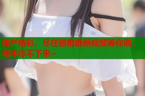 国产精彩，尽在眼前最新视频等你刷，根本停不下来~
