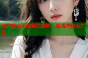 国产精品小视频在线看，高清流畅无广告
