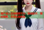 国产成人在线视频平台：精选影片，随时观看，尽享私密体验
