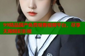 99精品国产免费观看视频平台，尽享无限精彩影视