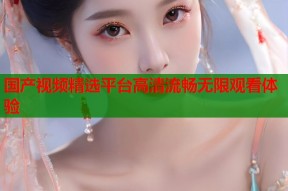 国产视频精选平台高清流畅无限观看体验