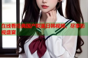 在线看经典国产欧美日韩视频，尽享影视盛宴