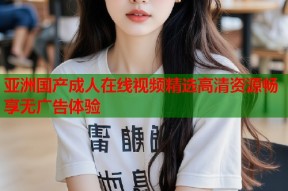 亚洲国产成人在线视频精选高清资源畅享无广告体验