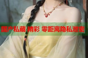 国产私藏 精彩 零距离隐私泄密