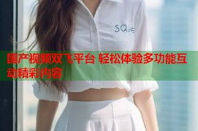 国产视频双飞平台 轻松体验多功能互动精彩内容