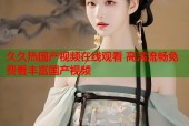 久久热国产视频在线观看 高清流畅免费看丰富国产视频
